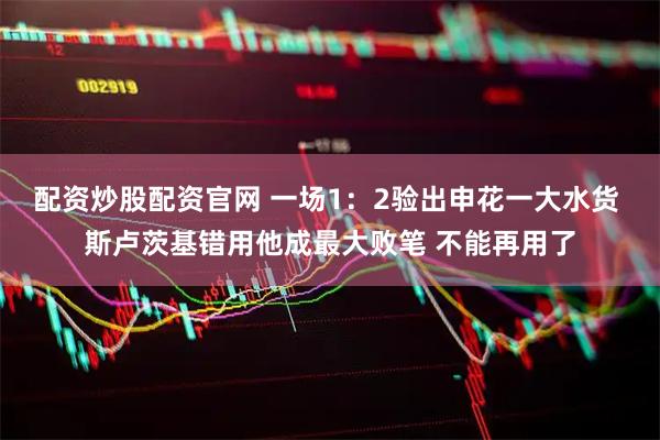 配资炒股配资官网 一场1：2验出申花一大水货 斯卢茨基错用他成最大败笔 不能再用了