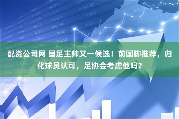 配资公司网 国足主帅又一候选！前国脚推荐，归化球员认可，足协会考虑他吗？