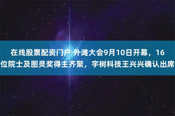 在线股票配资门户 外滩大会9月10日开幕，16位院士及图灵奖得主齐聚，宇树科技王兴兴确认出席