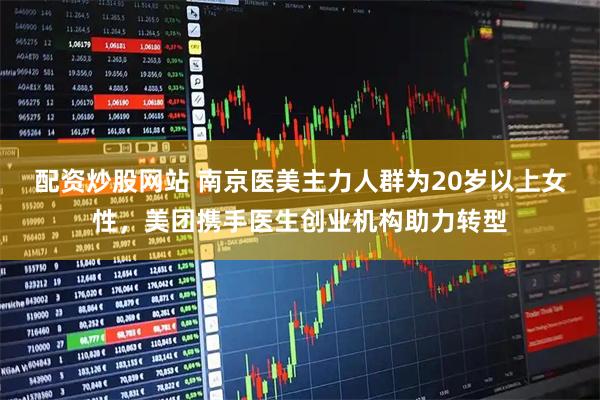 配资炒股网站 南京医美主力人群为20岁以上女性，美团携手医生创业机构助力转型