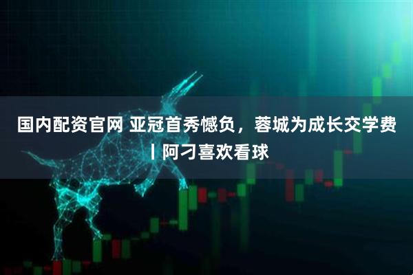 国内配资官网 亚冠首秀憾负，蓉城为成长交学费丨阿刁喜欢看球