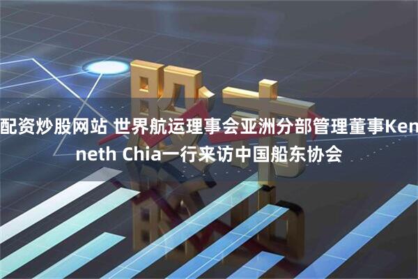 配资炒股网站 世界航运理事会亚洲分部管理董事Kenneth Chia一行来访中国船东协会