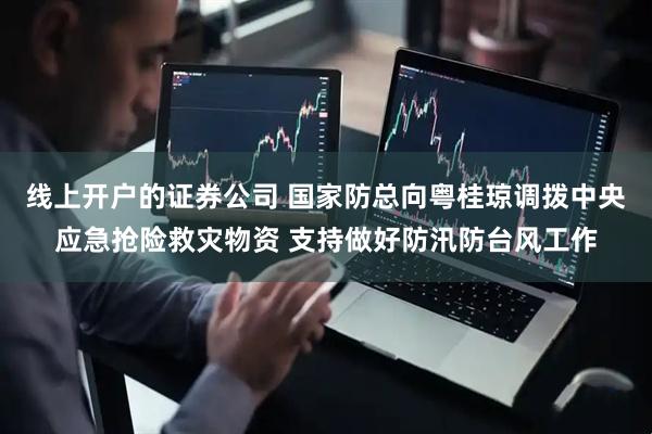 线上开户的证券公司 国家防总向粤桂琼调拨中央应急抢险救灾物资 支持做好防汛防台风工作