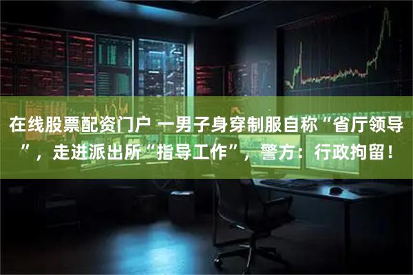在线股票配资门户 一男子身穿制服自称“省厅领导”，走进派出所“指导工作”，警方：行政拘留！