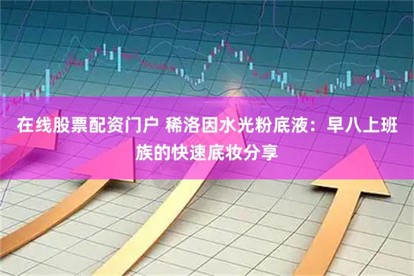 在线股票配资门户 稀洛因水光粉底液：早八上班族的快速底妆分享