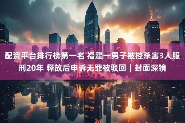 配资平台排行榜第一名 福建一男子被控杀害3人服刑20年 释放后申诉无罪被驳回｜封面深镜
