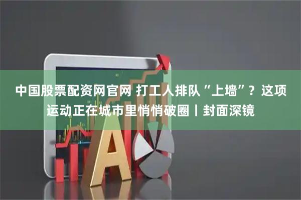中国股票配资网官网 打工人排队“上墙”？这项运动正在城市里悄悄破圈丨封面深镜