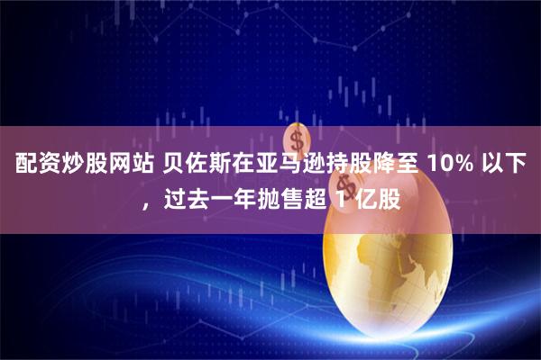 配资炒股网站 贝佐斯在亚马逊持股降至 10% 以下，过去一年抛售超 1 亿股