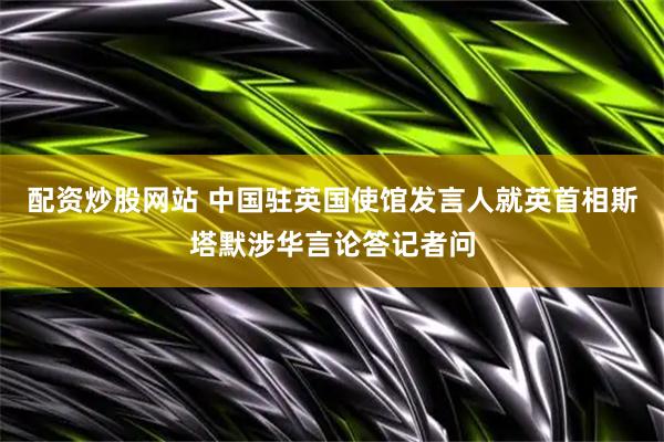 配资炒股网站 中国驻英国使馆发言人就英首相斯塔默涉华言论答记者问