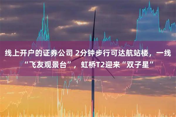 线上开户的证券公司 2分钟步行可达航站楼，一线“飞友观景台”，虹桥T2迎来“双子星”