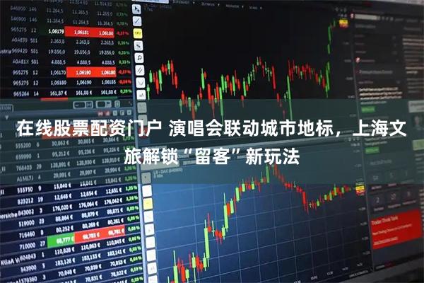 在线股票配资门户 演唱会联动城市地标，上海文旅解锁“留客”新玩法