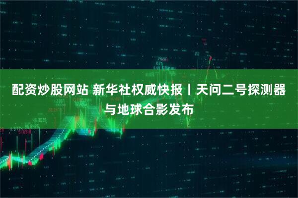 配资炒股网站 新华社权威快报丨天问二号探测器与地球合影发布