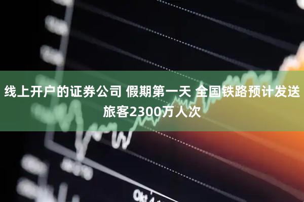 线上开户的证券公司 假期第一天 全国铁路预计发送旅客2300万人次