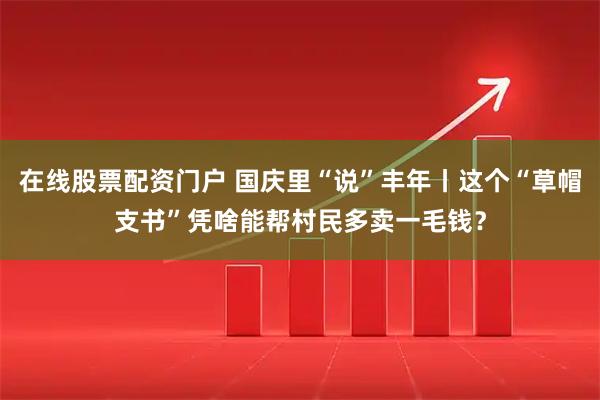 在线股票配资门户 国庆里“说”丰年丨这个“草帽支书”凭啥能帮村民多卖一毛钱？