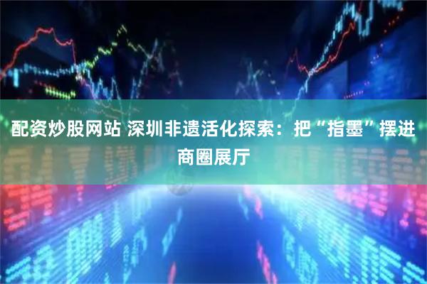 配资炒股网站 深圳非遗活化探索：把“指墨”摆进商圈展厅