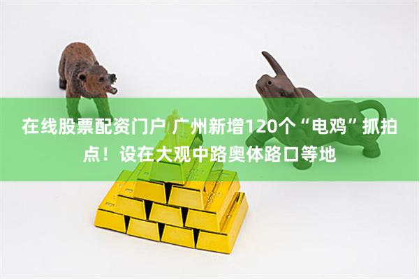 在线股票配资门户 广州新增120个“电鸡”抓拍点！设在大观中路奥体路口等地
