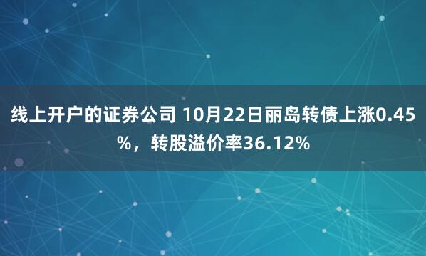 线上开户的证券公司 10月22日丽岛转债上涨0.45%，转股溢价率36.12%