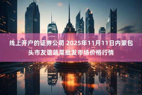 线上开户的证券公司 2025年11月11日内蒙包头市友谊蔬菜批发市场价格行情