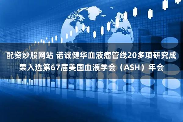 配资炒股网站 诺诚健华血液瘤管线20多项研究成果入选第67届美国血液学会（ASH）年会