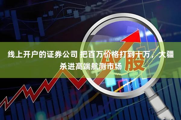 线上开户的证券公司 把百万价格打到十万，大疆杀进高端航测市场
