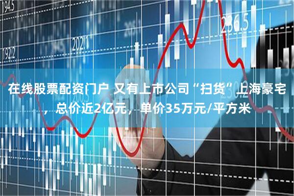 在线股票配资门户 又有上市公司“扫货”上海豪宅，总价近2亿元，单价35万元/平方米