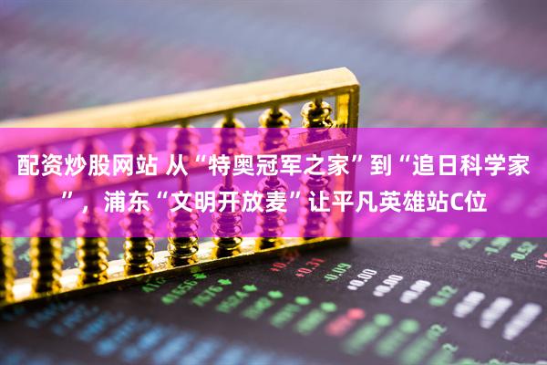 配资炒股网站 从“特奥冠军之家”到“追日科学家”，浦东“文明开放麦”让平凡英雄站C位