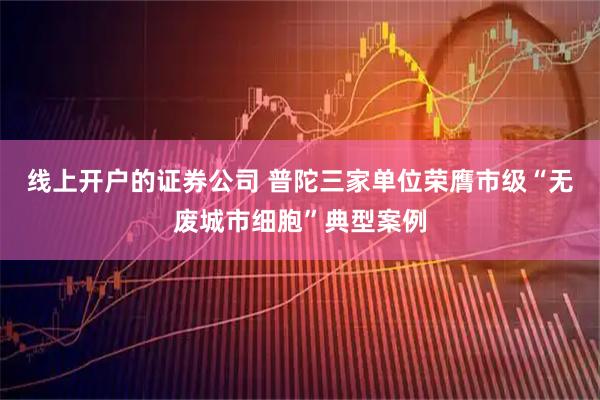 线上开户的证券公司 普陀三家单位荣膺市级“无废城市细胞”典型案例