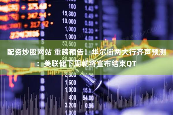 配资炒股网站 重磅预告！华尔街两大行齐声预测：美联储下周就将宣布结束QT