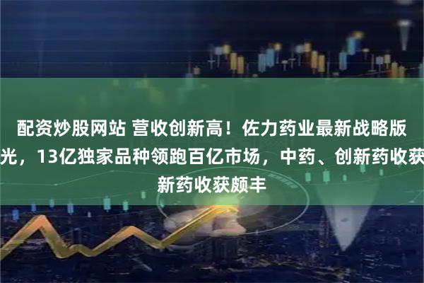 配资炒股网站 营收创新高！佐力药业最新战略版图曝光，13亿独家品种领跑百亿市场，中药、创新药收获颇丰