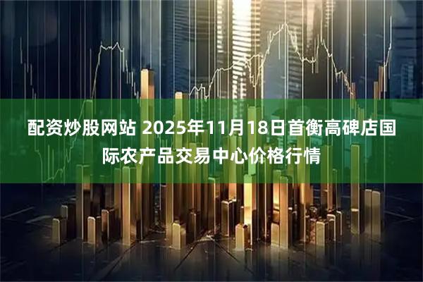 配资炒股网站 2025年11月18日首衡高碑店国际农产品交易中心价格行情