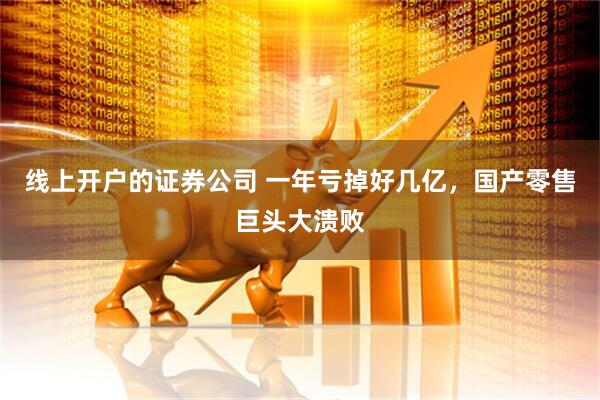 线上开户的证券公司 一年亏掉好几亿，国产零售巨头大溃败