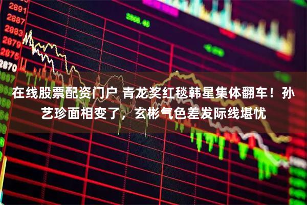 在线股票配资门户 青龙奖红毯韩星集体翻车！孙艺珍面相变了，玄彬气色差发际线堪忧
