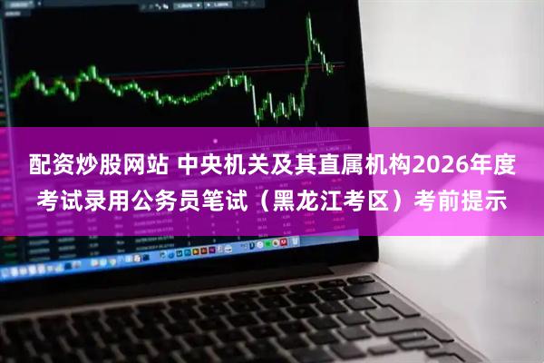配资炒股网站 中央机关及其直属机构2026年度考试录用公务员笔试（黑龙江考区）考前提示