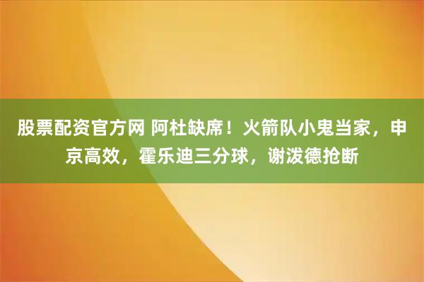 股票配资官方网 阿杜缺席！火箭队小鬼当家，申京高效，霍乐迪三分球，谢泼德抢断