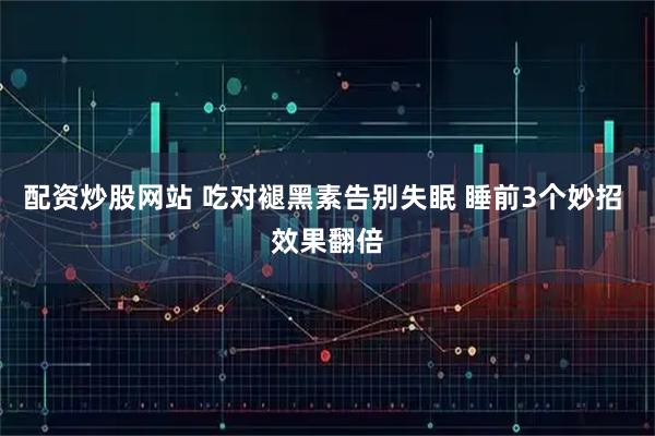 配资炒股网站 吃对褪黑素告别失眠 睡前3个妙招 效果翻倍