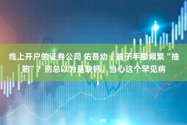 线上开户的证券公司 佑吾幼｜孩子手脚频繁“抽筋”？别总以为是缺钙，当心这个罕见病