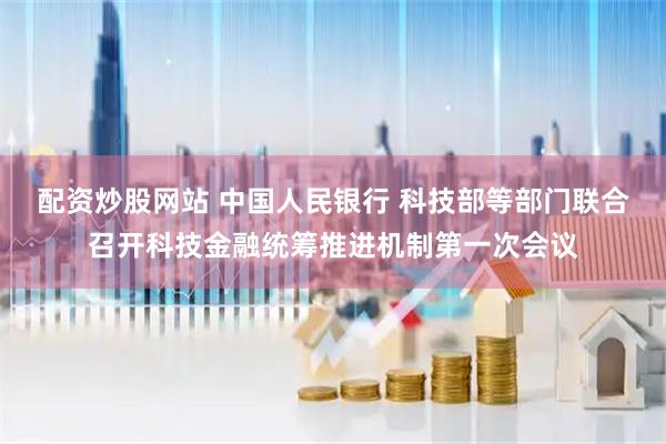 配资炒股网站 中国人民银行 科技部等部门联合召开科技金融统筹推进机制第一次会议