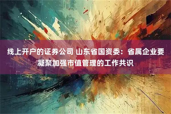 线上开户的证券公司 山东省国资委：省属企业要凝聚加强市值管理的工作共识