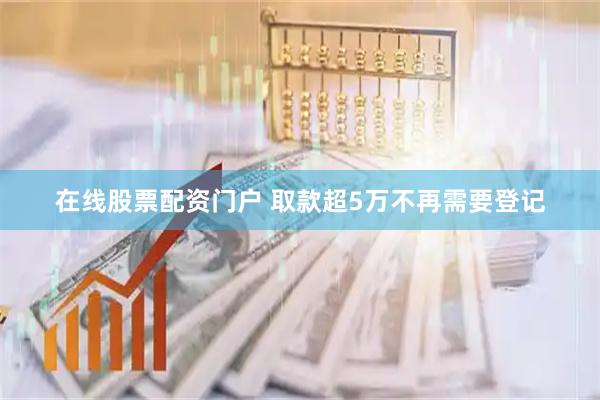 在线股票配资门户 取款超5万不再需要登记