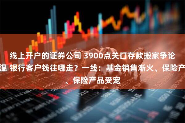 线上开户的证券公司 3900点关口存款搬家争论继续升温 银行客户钱往哪走?一线:基金销售渐火、保险产品受宠