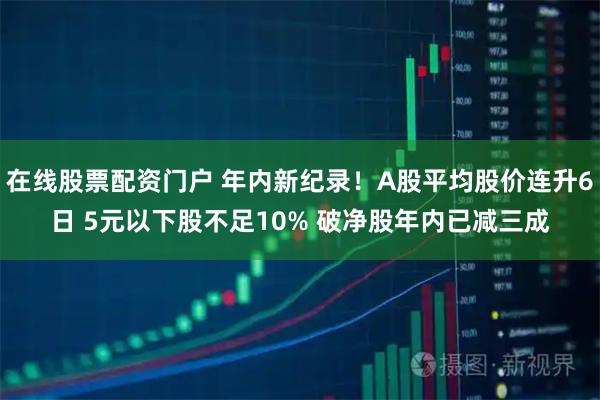 在线股票配资门户 年内新纪录！A股平均股价连升6日 5元以下股不足10% 破净股年内已减三成