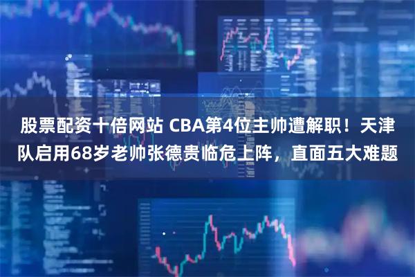 股票配资十倍网站 CBA第4位主帅遭解职！天津队启用68岁老帅张德贵临危上阵，直面五大难题