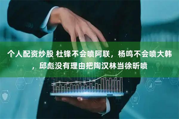 个人配资炒股 杜锋不会喷阿联，杨鸣不会喷大韩，邱彪没有理由把陶汉林当徐昕喷