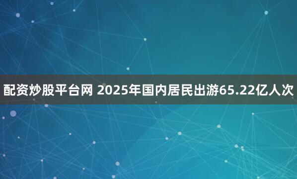 配资炒股平台网 2025年国内居民出游65.22亿人次
