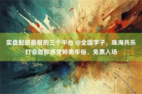 实盘配资最狠的三个平台 @全国学子，珠海共乐灯会邀你感受岭南年俗，免票入场