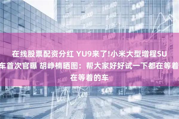 在线股票配资分红 YU9来了!小米大型增程SUV实车首次官曝 胡峥楠晒图：帮大家好好试一下都在等着的车