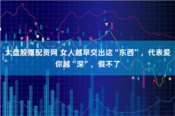 大盘股票配资网 女人越早交出这“东西”，代表爱你越“深”，假不了