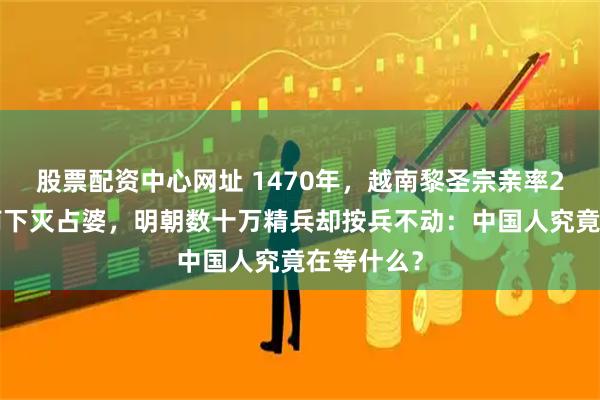 股票配资中心网址 1470年，越南黎圣宗亲率26万大军南下灭占婆，明朝数十万精兵却按兵不动：中国人究竟在等什么？