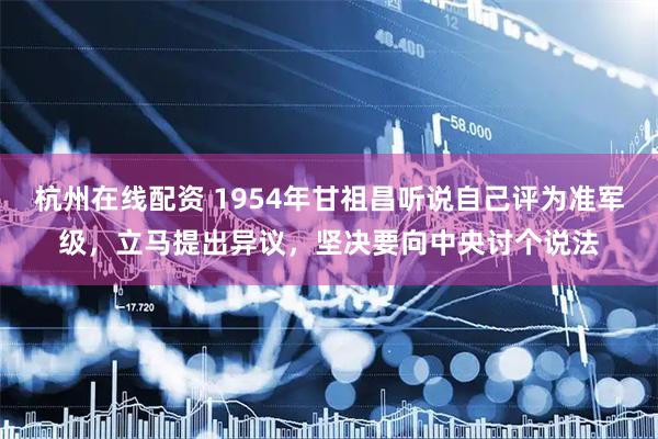 杭州在线配资 1954年甘祖昌听说自己评为准军级，立马提出异议，坚决要向中央讨个说法