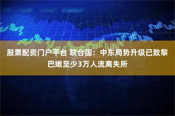 股票配资门户平台 联合国：中东局势升级已致黎巴嫩至少3万人流离失所